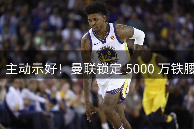 主动示好！曼联锁定 5000 万铁腰！红魔补强迎来大机遇
