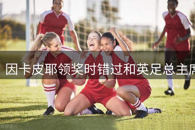 因卡皮耶领奖时错过和英足总主席握手，球迷热议：完全被奖牌迷住