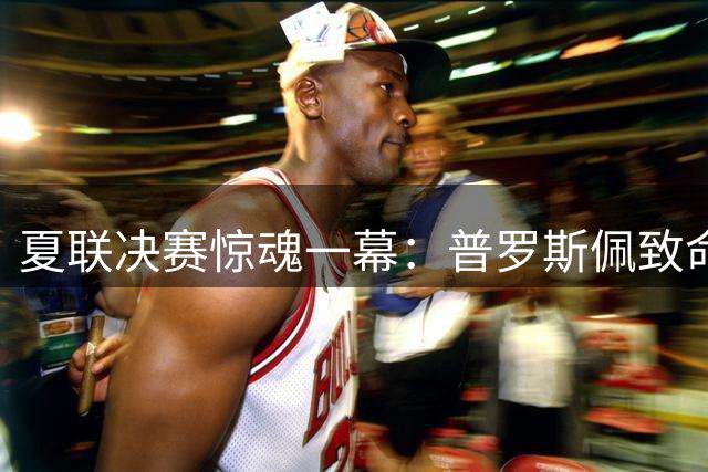 夏联决赛惊魂一幕：普罗斯佩致命失误葬送灰熊反扑希望