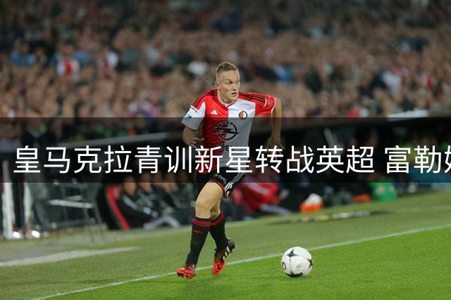 皇马克拉青训新星转战英超 富勒姆千万欧签下潜力后腰