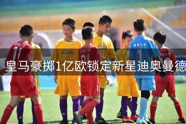 皇马豪掷1亿欧锁定新星迪奥曼德 姆巴佩终迎核心地位