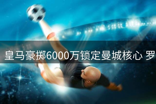 皇马豪掷6000万锁定曼城核心 罗德里或成穆帅战术最后拼图