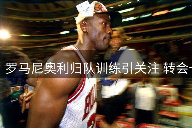 罗马尼奥利归队训练引关注 转会卡塔尔交易再生变数
