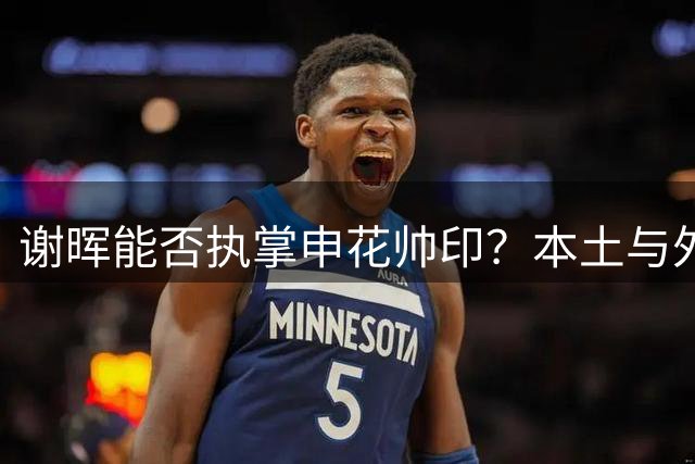 谢晖能否执掌申花帅印？本土与外教之争再掀热议