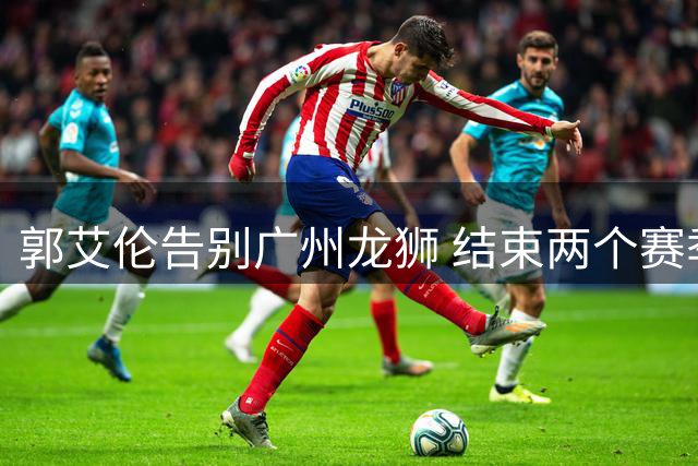 郭艾伦告别广州龙狮 结束两个赛季的征程