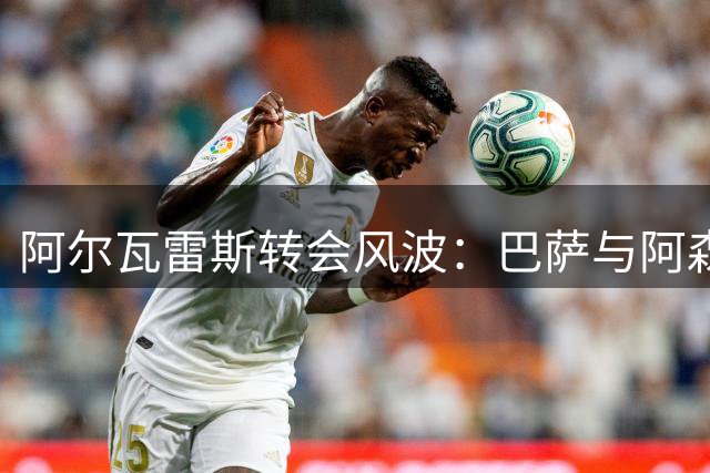 阿尔瓦雷斯转会风波：巴萨与阿森纳的竞争博弈