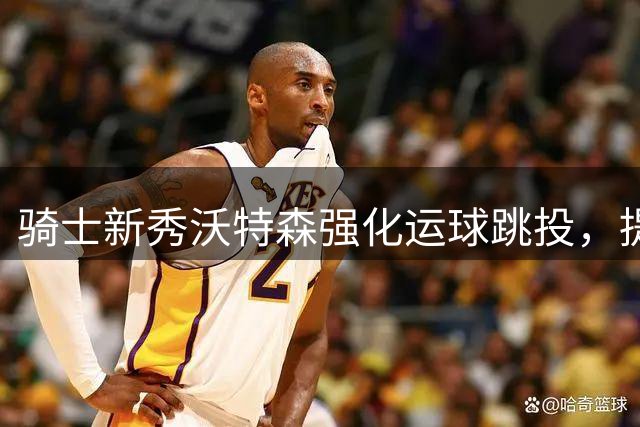 骑士新秀沃特森强化运球跳投，提升进攻手段