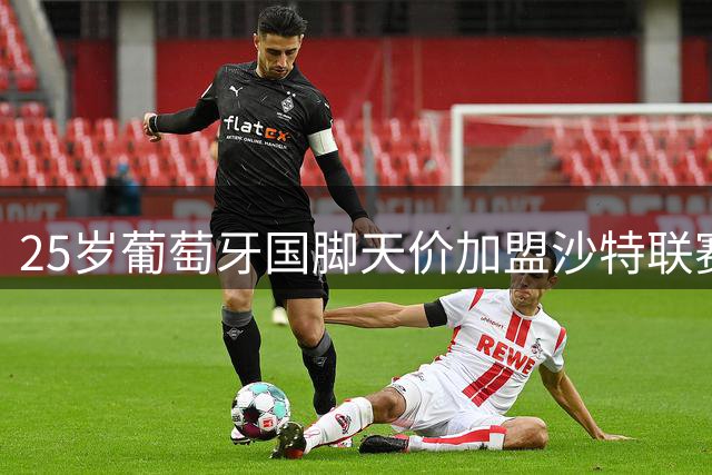 25岁葡萄牙国脚天价加盟沙特联赛 欧洲足坛转会逻辑正在崩塌
