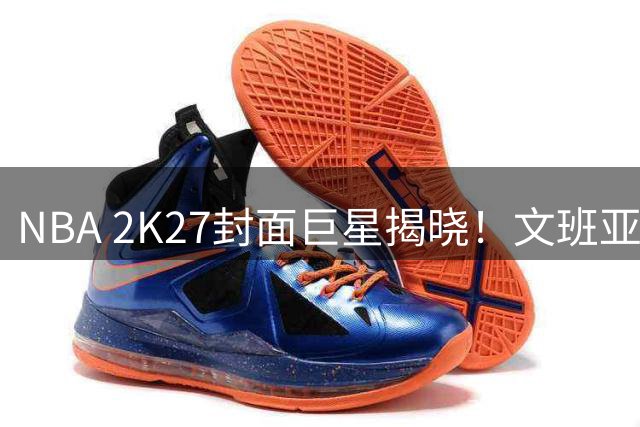 NBA 2K27封面巨星揭晓！文班亚马斩获游戏代言创多项历史纪录
